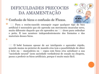 DIFICULDADES PRECOCES
DA AMAMENTAÇÃO
 Confusão de bicos e confusão de Fluxos.
 👶🏽 Para o recém-nascido conseguir sugar qualquer tipo de bico
artificial é necessário que ele aprenda um movimento muscular novo,
muito diferente daquele que ele aprendeu no 🤰🏽 útero para ordenhar
o peito. E isso acontece independentemente dos formatos e dos
materiais desses bicos.

⠀⠀⠀⠀⠀⠀⠀⠀⠀
👶🏻 O bebê humano apesar de ser inteligente e aprender rápido,
quando mama no protetor de mamilo e/ou tem a possibilidade de obter
o leite na 🍼 mamadeira ou 🥛 copos com bicos e/ou satisfazer a sua
“saciedade neural” (sem saciedade verdadeira) de sucção na chupeta,
passa a preferir os bicos artificiais, porque é muito mais fácil.
⠀⠀⠀⠀⠀⠀⠀⠀⠀
 