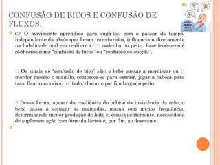 CONFUSÃO DE BICOS E CONFUSÃO DE
FLUXOS.
 👉 O movimento aprendido para sugá-los, com o passar do tempo,
independente da idade que foram introduzidos, influenciam diretamente
na habilidade oral em realizar a 🤱🏻 ordenha no peito. Esse fenômeno é
conhecido como “confusão de bicos” ou “confusão de sucção”.
⠀⠀⠀⠀⠀⠀⠀⠀⠀
🔎 Os sinais de “confusão de bico” são: o bebê passar a mordiscar ou 😬
morder mesmo o mamilo, contorcer-se para extrair, jogar a cabeça para
trás, ficar com raiva, irritado, chorar e por fim largar o peito.
⠀⠀⠀⠀⠀⠀⠀⠀⠀
Dessa forma, apesar da resiliência do bebê e da insistência da mãe, o
☝
bebê passa a espaçar as mamadas, mama com menos frequência,
determinando menor produção de leite e, consequentemente, necessidade
de suplementação com fórmula láctea e, por fim, ao desmame.

⠀⠀⠀⠀⠀⠀⠀⠀⠀
 