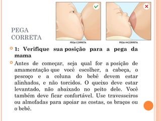 PEGA
CORRETA
 1: Verifique sua posição para a pega da
mama
 Antes de começar, seja qual for a posição de
amamentação que você escolher, a cabeça, o
pescoço e a coluna do bebê devem estar
alinhados, e não torcidos. O queixo deve estar
levantado, não abaixado no peito dele. Você
também deve ficar confortável. Use travesseiros
ou almofadas para apoiar as costas, os braços ou
o bebê.
 