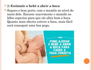  2: Estimule o bebê a abrir a boca
 Segure-o bem perto, com o mamilo no nível do
nariz dele. Encoste suavemente o mamilo no
lábio superior para que ele abra bem a boca.
Quanto mais aberta estiver a boca, mais fácil
será conseguir uma boa pega.
 