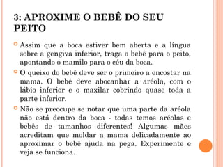 3: APROXIME O BEBÊ DO SEU
PEITO
 Assim que a boca estiver bem aberta e a língua
sobre a gengiva inferior, traga o bebê para o peito,
apontando o mamilo para o céu da boca.
 O queixo do bebê deve ser o primeiro a encostar na
mama. O bebê deve abocanhar a aréola, com o
lábio inferior e o maxilar cobrindo quase toda a
parte inferior.
 Não se preocupe se notar que uma parte da aréola
não está dentro da boca - todas temos aréolas e
bebês de tamanhos diferentes! Algumas mães
acreditam que moldar a mama delicadamente ao
aproximar o bebê ajuda na pega. Experimente e
veja se funciona.
 