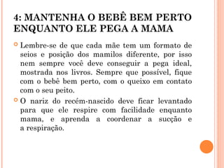 4: MANTENHA O BEBÊ BEM PERTO
ENQUANTO ELE PEGA A MAMA
 Lembre-se de que cada mãe tem um formato de
seios e posição dos mamilos diferente, por isso
nem sempre você deve conseguir a pega ideal,
mostrada nos livros. Sempre que possível, fique
com o bebê bem perto, com o queixo em contato
com o seu peito.
 O nariz do recém-nascido deve ficar levantado
para que ele respire com facilidade enquanto
mama, e aprenda a coordenar a sucção e
a respiração.
 