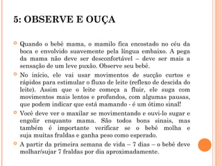 5: OBSERVE E OUÇA
 Quando o bebê mama, o mamilo fica encostado no céu da
boca e envolvido suavemente pela língua embaixo. A pega
da mama não deve ser desconfortável – deve ser mais a
sensação de um leve puxão. Observe seu bebê.
 No início, ele vai usar movimentos de sucção curtos e
rápidos para estimular o fluxo de leite (reflexo de descida do
leite). Assim que o leite começa a fluir, ele suga com
movimentos mais lentos e profundos, com algumas pausas,
que podem indicar que está mamando - é um ótimo sinal!
 Você deve ver o maxilar se movimentando e ouvi-lo sugar e
engolir enquanto mama. São todos bons sinais, mas
também é importante verificar se o bebê molha e
suja muitas fraldas e ganha peso como esperado.
 A partir da primeira semana de vida – 7 dias – o bebê deve
molhar/sujar 7 fraldas por dia aproximadamente.
 