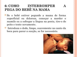 6: COMO INTERROMPER A
PEGA DO BEBÊ NA MAMA
 Se o bebê estiver pegando a mama de forma
superficial ou dolorosa, começar a morder o
mamilo ou a esfregar a língua na ponta, tire-o do
peito e tente novamente.
 Introduza o dedo, limpo, suavemente no canto da
boca para parar a sucção, se for necessário.
 
