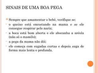 SINAIS DE UMA BOA PEGA
 Sempre que amamentar o bebê, verifique se:
• o queixo está encostando na mama e se ele
consegue respirar pelo nariz;
• a boca está bem aberta e ele abocanha a aréola
(não só o mamilo);
• a pega da mama não dói;
• ele começa com sugadas curtas e depois suga de
forma mais lenta e profunda.
 