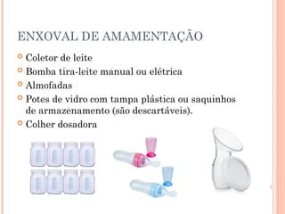 ENXOVAL DE AMAMENTAÇÃO
 Coletor de leite
 Bomba tira-leite manual ou elétrica
 Almofadas
 Potes de vidro com tampa plástica ou saquinhos
de armazenamento (são descartáveis).
 Colher dosadora
 