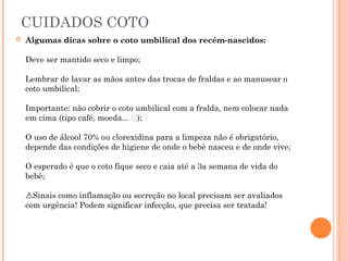 CUIDADOS COTO
 Algumas dicas sobre o coto umbilical dos recém-nascidos:
Deve ser mantido seco e limpo;
️
️
️
️
️
️
️
️
️
️
️
️
️
️
️
Lembrar de lavar as mãos antes das trocas de fraldas e ao manusear o
️
️
️
️
️
️
️
️
️
️
️
️
️
️
️
coto umbilical;
Importante: não cobrir o coto umbilical com a fralda, nem colocar nada
️
️
️
️
️
️
️
️
️
️
️
️
️
️
️
em cima (tipo café, moeda... 👀);
O uso de álcool 70% ou clorexidina para a limpeza não é obrigatório,
️
️
️
️
️
️
️
️
️
️
️
️
️
️
️
depende das condições de higiene de onde o bebê nasceu e de onde vive;
O esperado é que o coto fique seco e caia até a 3a semana de vida do
️
️
️
️
️
️
️
️
️
️
️
️
️
️
️
bebê;
Sinais como inflamação ou secreção no local precisam ser avaliados
⚠️
com urgência! Podem significar infecção, que precisa ser tratada!
 