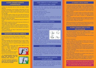 ● Antes de amamentar, lave as mãos com água e sabão/
sabonete.
● Procure amamentar numa posição confortável. Use, por
exemplo, uma almofada ou travesseiro, para apoiar o seu
braço. Posicione o bebé voltado de frente para si (barriga
com barriga).
● Se necessário, apoie a mama com a sua mão formando um
“C”, mas sem tocar na carinha do bebé, para que ele possa
fazer todos os movimentos do queixo que precisar,sem ser
bloqueado pelos seus dedos.
● Deixe a primeira mama esvaziar-se antes de oferecer a
outra.
● Na refeição seguinte comece pela mama que ofereceu em
último lugar na mamada anterior.
● Amamente até o bebé soltar o peito espontaneamente.
● Após a mamada coloque o bebé em posição vertical por
alguns minutos para que ele arrote. Enquanto isso deixe o
seu mamilo ao ar.
● Evite a utilização de “discos” absorventes impermeáveis
que facilitam as lesões.
ALGUNS CUIDADOS DURANTE
A AMAMENTAÇÃO
● A mãe precisa de se sentir relaxada e confortável.
● Ao amamentar, leve o bebé ao peito, e não o peito ao
bebé.
● Escolha a posição mais confortável para si e para o bebé.
● O corpo do bebé ﬁcará alinhado (orelha, ombro e anca
em linha recta), e com o corpo de frente e juntinho ao da
mãe, a abraçá-la.
● Habitualmente a boca está muito bem aberta, o nariz
liberto, o queixo encostado na
mama e o lábio inferior vê-se
voltado para fora. Às vezes é
possível ver a língua.
● A aréola é mais visível em cima do
que por baixo da boca do bebé.
● A amamentação com boa
pega não provoca dor no
mamilo, nem ﬁssuras.
● Se tiver queixas procure a
ajuda de um conselheiro no
seu Centro de Saúde.
OBSERVANDO UMA PEGA CORRECTA
Algumas mães ﬁcam inseguras, e pensam que o seu leite
é fraco ou que têm pouco leite. No entanto pode ﬁcar
tranquila se o seu bebé:
● Acordar quando tem fome;
● Ficar saciado depois das mamadas;
● Urinar 6 a 8 vezes ao dia;
● Estiver a ganhar peso.
São sinais de que está a mamar o suﬁciente. O tempo de
demora e,o intervalo das mamadas não fornecem indicações
válidas, variando de bebé para bebé.
COMO SABER SE O LEITE MATERNO
É SUFICIENTE PARA O BEBÉ?
Antes de fazer a extracção manual do leite:
● Escolha um momento e um local calmos;
● Prenda os cabelos e lave bem as mãos;
● Faça massagens suaves nas mamas para facilitar a saída
do leite;
● Apoie a mama com os dedos
indicador e polegar na linha da
aréola (parte escura da mama)
e comprima com suavidade
contra as suas costelas;
● Juntando os dedos sem
os deslizar, aperte e solte,
repetindo esses movimentos
(comprima, pressione, solte...comprima, pressione, solte...);
● Pode ir rodando a sua mão em redor da mama, mantendo
os dedos por fora da aréola.
COMO RETIRAR O LEITE
Logo que possível após a extracção,coloque o leite materno
no frigoríﬁco (no fundo da 1ª prateleira), num recipiente
próprio para alimentos (onde pode permanecer por 5 dias).
Se preferir pode congelá-lo por um período de 3/6 meses
(a – 19º C). Para a congelação de longa duração preﬁra
recipientes rígidos.
COMO ARMAZENAR O LEITE
Para descongelar, retire o leite do congelador, coloque-o
no frigoríﬁco e depois à temperatura ambiente. Se preferir
amornar o leite, coloque-o em água quente por breves
minutos. O microondas não é recomendado.
COMO DESCONGELAR E AQUECER
O LEITE MATERNO
● Lave bem as mãos com água corrente e sabão/sabonete.
● O próprio leite parece proteger a pele, evitando infecções.
● Após as mamadas pode molhar o mamilo (bico) e aréola
(parte escura da mama) com o seu próprio leite,que parece
ser um hidratante natural, cicatrizante e, deixar secar por
breves minutos.
● Quando sentir as mamas cheias ou doridas pode massajá-
-las suavemente e retirar o leite que a incomoda, evitando
algum bloqueio dos canais e mesmo o “ingurgitamento
mamário”.
● Se as sentir inﬂamadas aplique gelo protegido (embrulhado
num pano) por alguns minutos, duas ou três vezes ao dia e
procure retirar o leite em “excesso”.
NÃOprecisadelavarosmamilosantesedepoisdasmamadas,
que parece contribuir para que ﬁquem desidratados e com
ﬁssuras. Para a sua higiene basta o banho diário.
O CUIDADO COM AS MAMAS
● Se possível amamente na 1ª hora a seguir ao parto.
● Procure amamentar sempre que lhe pareça que o bebé
quer, sem se preocupar com os horários.
● Não limite o tempo de duração das mamadas.Mas veriﬁque
os sinais de “boa pega”.
Quando amamentar:
● Deixe o bebé mamar e esvaziar primeiro uma mama até
ao ﬁm. Se ele ﬁcar satisfeito, não se preocupe, na refeição
seguinte oferecerá a outra mama.
● Se ﬁcar com dúvidas, ofereça a outra mama e observe se
continua a mamar; algumas vezes os bebés querem as duas.
● Quandoamamalheparecermuitocheiaeincómodadepois
do bebé ter mamado, pode retirar o leite manualmente, até
se sentir confortável.
● Evite que os seus dedos repousem na mama enquanto
está a amamentar.
● Evite usar roupas apertadas, ou soutiens muito justos, que
podem bloquear o seu ﬂuxo de leite.
● Não use mamilos artiﬁciais e evite chupetas ou biberões,
pois exigem diferentes posições da língua e confundem o
bebé que poderá começar a ter diﬁculdades em mamar.
ALGUNS CUIDADOS PARA O PEITO
NÃO ENCAROÇAR
Design:
Carlota
Flieg
NESTE FOLHETO ENCONTRARÁ INFORMAÇÕES ÚTEIS.
SETIVER DIFICULDADES NA AMAMENTAÇÃO,PROCURE
UM CONSELHEIRO NO SEU CENTRO DE SAÚDE
 