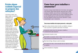 Existe algum
cuidado especial
no preparo das
refeições?
Lavar bem as mãos, com
água e sabão, os utensílios
domésticos e as
superfícies para
a preparação e
oferecimento dos
alimentos. Toda
verdura, legume
e fruta deve ser
lavada em água corrente
tratada, filtrada ou fervida,
antes de serem descascadas.
Os alimentos devem ser bem
cozidos e de preferência
preparados em quantidade
suficiente para uma refeição,
que deve ser servida logo
após o preparo. Não oferecer
restos (do prato) da refeição
anterior. Os alimentos devem
ser guardados em vasilhas
limpas, secas, tampadas, em
local fresco, na geladeira.
20
Como fazer para trabalhar e
amamentar?
Durante a licença-maternidade dar só de mamar, sem qualquer
outro líquido. Depois desse período, peça para levar o bebê
consigo no trabalho, para continuar a amamentação. Se não
for possível, peça à pessoa que vai cuidar do bebê para levá-lo
ao seu trabalho para que você mesma possa amamentá-lo.
Se o seu trabalho for perto de sua casa, aproveite a “pausa
amamentação” para ir amamentar.
Caso essas medidas não sejam possíveis, a mãe pode:
Uma ou duas semanas antes de voltar ao trabalho, começar a
tirar o seu leite e a guardá-lo para fazer um estoque;
Amamentar antes de sair de casa para o trabalho e
imediatamente após regressar;
Amamentar durante a noite;
No trabalho, se possível, retirar o leite, tantas vezes quanto o
bebê mamaria se estivesse com a mãe;
Nos dias de folga, oferecer o peito à vontade;
Na ausência da mãe, o leite estocado deve ser dado em xícara
ou copinho;
Evitar mamadeiras e chupetas;
13
 