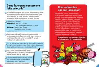 * Veja em endereços úteis o BLH mais próximo. Consulte lista na página 26.
14
Como fazer para conservar o
leite estocado?
No trabalho, a mãe pode, após lavar as mãos, retirar e guardar
seu leite em um frasco de vidro, com tampa plástica de rosca,
lavado e fervido. Se houver geladeira, manter o leite sob
refrigeração. Se não houver, manter em isopor com gelo;
Conservação e validade:
Na geladeira:	leite cru - 12 horas
	 leite pasteurizado degelado - 24 horas
No freezer: 	leite cru - até 15 dias
	 leite pasteurizado - 6 meses
Fonte: RDC 171/2006 - ANVISA
O leite materno deverá ficar o menos tempo possível à
temperatura ambiente. Caso você decida doar o excesso do
seu leite a um Banco de Leite Humano (BLH)*, congele-o
imediatamente após a ordenha.
Para ser dado ao bebê, o leite deve ser descongelado e aquecido
no próprio frasco, em banho-maria. O leite materno não pode ser
descongelado em microondas e não deve ser fervido.
Evite o uso de mamadeira. Os bebês podem
tomar leite em xícara ou copinho. O leite aquecido
que não foi usado deve ser jogado fora.
Caso esse armazenamento não seja possível,
para manter a produção ela deve apenas
ordenhar seu leite e jogá-lo fora.
Quais alimentos
não são indicados?
Refrigerantes, sucos industrializados,
doces em geral, balas, chocolate, sorvetes,
biscoitos recheados, salgadinhos, enlatados,
embutidos (salsicha, lingüiça, mortadela,
presunto...), frituras, café, chá mate, chá
preto ou mel não devem ser oferecidos
à criança. Estes alimentos são ricos em
gorduras, açúcar, conservantes ou corantes
e podem comprometer o crescimento e
desenvolvimento, além de aumentarem o
risco de doenças como alergias, obesidade e
carências de vitaminas e minerais.
19
Esses alimentos não devem ser oferecidos
as crianças antes de 2 anos de idade.
 