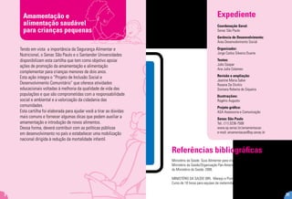 Amamentação e
alimentação saudável
para crianças pequenas
2
Tendo em vista a importância da Segurança Alimentar e
Nutricional, o Senac São Paulo e o Santander Universidades
disponibilizam esta cartilha que tem como objetivo apoiar
ações de promoção da amamentação e alimentação
complementar para crianças menores de dois anos.
Esta ação integra o “Projeto de Inclusão Social e
Desenvolvimento Comunitário” que oferece atividades
educacionais voltadas à melhoria da qualidade de vida das
populações e que são comprometidas com a responsabilidade
social e ambiental e a valorização da cidadania das
comunidades.
Esta cartilha foi elaborada para ajudar você a tirar as dúvidas
mais comuns e fornecer algumas dicas que podem auxiliar a
amamentação e introdução de novos alimentos.
Dessa forma, deverá contribuir com as políticas públicas
em desenvolvimento no país e estabelecer uma mobilização
nacional dirigida à redução da mortalidade infantil.
Expediente
Coordenação Geral:
Senac São Paulo
Gerência de Desenvolvimento:
Área Desenvolvimento Social
Organizador:
Jorge Carlos Silveira Duarte
Textos:
Julio Gaspar
Ana Julia Colameo
Revisão e ampliação:
Jeanine Maria Salve
Rosana De Divitiis
Siomara Roberta de Siqueira
Ilustrações:
Rogério Augusto
Projeto gráfico:
ASA Assessoria e Comunicação
Senac São Paulo
Tel.: (11) 3236-7508
www.sp.senac.br/amamentacao
e-mail: amamentacao@sp.senac.br
312
Referências bibliográficas
Ministério da Saúde. Guia Alimentar para crianças menores de dois anos.
Ministério da Saúde/Organização Pan-Americana da Saúde. Brasília: Editora
do Ministério da Saúde, 2006.
MINISTÉRIO DA SAÚDE (BR). Manejo e Promoção do Aleitamento Materno
Curso de 18 horas para equipes de maternidades. Brasília (DF):2003.
 
