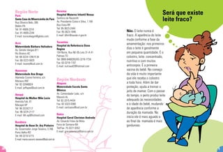 Será que existe
leite fraco?
Não. O leite nunca é
fraco. A aparência do leite
muda conforme a fase da
amamentação: nos primeiros
dias o leite é geralmente
em pequena quantidade. É o
colostro, leite concentrado,
nutritivo e com muitos
anticorpos. É a primeira
vacina do bebê. No começo
da vida é muito importante
que ele receba o colostro
a toda hora. Além de dar
proteção, ajuda a treinar o
jeito de mamar. Com o passar
do tempo, o peito produz leite
adequado às necessidades
e à idade do bebê, mudando
de aparência conforme a
duração da mamada. No
início ele é mais aguado e
ao final da mamada é mais
gorduroso.
5
Região Norte
Pará
Santa Casa de Misericórdia do Pará
Rua Oliveira Belo, 395
Belém-PA
Tel: 91-4009-2318
Fax: 91-4009-2244
E-mail: eunicebegot@globo.com.
Acre
Maternidade Bárbara Heliodora
Av. Getúlio Vargas,811
Rio Branco-AC
Tel: 68-3224-1290 R.34
Fax: 68-3223-5829
E-mail: mvany@uol.com.br
Amazonas
Maternidade Ana Braga
Alameda Cosme Ferreira, s/n
Manaus-AM
Tel: 92-32946824
E-mail: jeffeped@uol.com.br
Amapá
Hospital da Mulher Mãe Luzia
Avenida Fab, 81
Macapá-AP
Tel: 96-32242117
Fax: 96-3224-2117
E-mail: blh-ap@hotmail.com
Rondônia
Hospital de Base Dr. Ary Pinheiro
Av. Governador Jorge Teixeira, 3.766
Porto Velho-RO
Tel: 69-3216-5715
E-mail: maria.socorro.tavares@bol.com.br
Roraima
Hospital Materno Infantil Nossa
Senhora de Nazareth
Av. Presidente Costa e Silva, 1.100
Boa Vista-RR
Tel: 95-3623-2444
Fax: 95-3623-1846
E-mail: blhrr@saude.rr.gov.br
Tocantins
Hospital de Referência Dona
Regina
104 Norte, Rua NE-05-Lote 31-A 41
Palmas-TO
Tel: 0800-6468283/63-3218-7734
Fax: 63-3218-1707
E-mail: nutriwal2@hotmail.com
Região Nordeste
Alagoas
Maternidade Escola Santa
Mônica
Av. Comendador Leão, s/n
Maceió-AL
Tel: 82-3315-4434
Fax: 82-3323-0360
E-mail: cartisano@uol.com.br
Bahia
Hospital Geral Cleriston Andrade
Av. Eduardo Fróes da Mota
Feira de Santana-BA
Tel/Fax: 75-3221-0353
E-mail: gracietevieira@terra.com.br
28
 