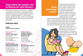 7
REDEBLH -
Centros de Referência Nacional
Região Sudeste
Rio de Janeiro
Instituto Fernandes Figueira
Av. Rui Barbosa, 716 - Térreo
Rio de Janeiro-RJ
Tel: 21-2554-1703/0800-268877
Fax: 21-2553-9662
E-mail: redeblh@fiocruz.br
São Paulo - Capital
Hospital Maternidade Leonor
Mendes de Barros (Estadual)
Av. Celso Garcia, 2477 - 3º andar -
Belenzinho - São Paulo
Tel.: PABX: 2292-4188 ramal 256
Tel./Fax: 2692-4068
E-mail: blhleonor@ig.com.br
Como entrar em contato com
os Bancos de Leite Humano?
A Rede Nacional de Bancos de Leite Humano - REDEBLH
é constituída por 182 unidades, coordenada pelo Centro
de Referência Nacional, com sede no Instituto Fernandes
Figueira da Fundação Oswaldo Cruz. Os BLH possuem
pessoal capacitado para ajudar as mães na amamentação
e para processamento do leite humano que será doado às
maternidades.
Endereços úteis:
26
Como
amamentar
o bebê?
A mãe deve estar confortável. Se
achar necessário poderá apoiar os
pés, os braços e as costas. O uso
de travesseiros costuma ajudar.
A posição do bebê também é
importante, ele precisa estar de
frente para o peito, bem encostado
no corpo da mãe, com o bumbum
apoiado pela mão da mamãe.
São Paulo - Interior
Hospital das Clínicas da
Faculdade de Medicina de
Ribeirão Preto - USP
Av. Santa Luzia, 387
Ribeirão Preto-SP
Tel: 16-3610-8686
Tel/Fax: 16-3610-2649
E-mail: analia_heck@uol.com.br
Minas Gerais
Maternidade Odete Valadares
Av. Contorno, 9494
Belo Horizonte-MG
Tel: 31-3337-5678
Fax: 31-3337-1854
E-mail: movleite@bol.com.br
Quando o bebê abocanha uma grande parte da aréola, aquela
parte mais escura do peito em volta do bico, fica mais fácil
extrair o leite de dentro do peito para a boca. Isso mantém
uma boa produção de leite e protege o peito das rachaduras.
Uma dica para o bebê abrir bem a boca e pegar bastante
aréola: passe o bico do peito na
parte que fica entre a boca e o nariz.
Há mais aréola visível acima da
boca do que abaixo. A criança deve
esvaziar totalmente uma mama, para
então depois ou na próxima mamada
mamar da outra mama.
 