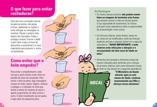Da Rotulagem
• Os rótulos desses produtos não podem conter
fotos ou imagens de lactentes e/ou frases
que possam colocar a mãe em dúvida quanto
à sua capacidade de amamentar. Os rótulos
precisam trazer advertência sobre a superioridade
da amamentação, entre outras.
• As fórmulas infantis, leites fluídos, leites em
pó, leites em pó modificados, leites de diversas
espécies animais e vegetais devem ter a seguinte
advertência: “AVISO IMPORTANTE: o leite
materno evita infecções e alergias e é
recomendado até dois anos de idade ou
mais.”
• Alimentos de transição e alimentos à base de
cereais indicados para lactentes e/ou crianças
de primeira infância, bem como alimentos à base
de leite ou não devem ter a seguinte advertência:
“O Ministério da Saúde
adverte: após os seis
meses de idade, continue
amamentando seu filho e
ofereça novos alimentos”.NBCAL
O que fazer para evitar
rachaduras?
Como evitar que o
leite empedre?
Para não tirar a proteção natural
da pele da aréola, não passe
cremes, sabonetes ou loções e
evite esfregar ou massagear os
mamilos. Passar o próprio leite,
depois das mamadas, limpa e
protege a aréola. Ensinar o bebê
a abrir bem a boca na hora de
abocanhar e amamentar é o mais
importante para prevenir e evitar
as rachaduras.
Para evitar o empedramento, toda
vez que o peito estiver muito cheio ou
pesado ele deve ser esvaziado. Para
retirar o leite do peito, faça massagens
suaves em todo o peito. Depois, coloque
o polegar e o indicador na linha que
divide a aréola do restante do peito e
aperte suavemente um dedo contra o
outro. O leite inicialmente sai em gotas
e logo após em pequenos jatos.
8 25
 