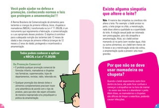 Você pode ajudar na defesa e
promoção, conhecendo normas e leis
que protegem a amamentação!!!
A Norma Brasileira de Comercialização de alimentos para
lactentes e crianças de primeira infância, bicos, chupetas e
mamadeiras (NBCAL), transformada na Lei nº 11.265/06, é um
instrumento que regulamenta a fabricação, a comercialização
e o uso apropriado desses produtos. O objetivo é contribuir
para a adequada nutrição dos lactentes (até 12 meses de
idade) e das crianças de primeira infância (crianças de 12
meses a 3 anos de idade), protegendo e incentivando a
amamentação.
Todos podem conhecer e aplicar
a NBCAL e Lei nº 11.265/06:
Da Promoção Comercial
• É proibida qualquer promoção comercial de
fórmulas infantis, mamadeiras e chupetas
nas farmácias, supermercados, lojas de
departamentos, revistas, rádio, televisão etc.
• Qualquer promoção dos demais leites e
alimentos complementares precisam trazer
uma advertência de acordo com o tipo de
produto, para que eles não sejam utilizados
de maneira inapropriada e/ou prejudiquem a
prática da amamentação.
24
Por que não se deve
usar mamadeira ou
chupeta?
Quando o bebê experimenta outro bico
dentro da boca, ele pode ficar confuso e
começar a atrapalhar-se na hora de mamar
- às vezes isso leva-o a abandonar o peito.
Além disso, as mamadeiras e chupetas
são difíceis de limpar e esterilizar, podendo
causar infecções.
9
Existe alguma simpatia
que altere o leite?
Não. A maioria das simpatias ou crendices não
altera o leite. Por exemplo: o bebê arrotar no
peito, o leite pingar no chão, a menstruação,
nada disso altera a qualidade ou a quantidade
do leite. A relação sexual pode ser retomada
sem preocupações, pois não atrapalha a
amamentação. Aliás, se o bebê estiver
mamando só no peito (sem receber água, chás
ou outros alimentos), se o bebê tem menos de
6 meses e se a menstruação ainda não voltou,
a amamentação ajuda a prevenir uma nova
gravidez.
 