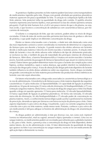 As proteínas e lipídeos presentes no leite materno podem funcionar como transportadores
de medicamentos ingeridos pela mãe. Drogas com grande afinidade por proteínas plasmáticas
maternas aparecem em pouca quantidade no leite. A variação na composição lipídica do leite
(leite anterior, leite posterior) influi na quantidade da droga nele contida. O epitélio alveolar
mamário representa uma barreira lipídica, mais permeável na fase de colostro (primeira semana
pós-parto). O pH do leite humano (6,6 a 6,8) é um pouco menor do que o do plasma, ou seja,
mais ácido, o que favorece a concentração de substâncias com características básicas, por me-
canismo de ionização.
       O volume e a composição do leite, que são variáveis, podem afetar os níveis de drogas
excretadas. O leite de mães de recém-nascidos pré-termo tem baixo teor de gordura e alto teor
de proteína, o que pode implicar em diferentes concentrações da droga.
       Dentre os fatores relacionados com o lactente, a idade tem sido destacada como uma
das mais importantes variáveis a serem consideradas no momento de determinar-se a segurança
do fármaco para uso durante a lactação. A grande maioria dos efeitos adversos em lactentes
devido à medicação materna é descrita em recém-nascidos e lactentes jovens. A relação entre
idade do lactente e risco de efeito adverso sofre influência do tipo de aleitamento praticado,
se exclusivo ou não, e também do grau de maturidade dos principais sistemas de eliminação
de fármacos. Além disso, a barreira hematoencefálica é imatura em recém-nascidos e lactentes
jovens, havendo aumento da passagem de fármacos lipossolúveis que atuam no sistema nervoso
central. Outros fatores que podem determinar maior risco para o lactente são complicações como
hipóxia, acidose metabólica, sepsis e outras doenças, que podem interferir no metabolismo e
excreção das drogas pela criança. A taxa de absorção das drogas pelo trato digestório do lactente
também influencia no efeito destas substâncias sobre seu organismo. Assim, drogas excretadas
em grandes concentrações no leite materno provavelmente não produzirão efeitos sistêmicos no
lactente caso não sejam absorvidas.
        Os fatores relacionados com a droga estão associados às características farmacológicas e
às vias de administração. A transferência de fármacos para o leite materno depende das seguintes
características: (1) peso molecular; (2) lipossolubilidade; (3) capacidade de ligação às proteínas
plasmáticas; (4) grau de ionização; (5) meia-vida de eliminação; (6) biodisponibilidade; e (7) con-
centração sanguínea materna. Desta forma, a excreção da droga do sangue para o leite é facilitada
quando a droga em questão apresenta: (1) baixo peso molecular, (2) elevada lipossolubilidade,
(3) baixa capacidade de ligação às proteínas plasmáticas, (4) forma não ionizada, (5) elevada
meia-vida de eliminação, (6) alta biodisponibilidade e (7) elevado poder de concentração no
plasma materno. Assim, o conhecimento farmacológico pode auxiliar o profissional no momento
da prescrição, devendo-se optar por fármacos com baixa excreção do plasma para o leite. Outro
aspecto importante é o pico sérico da droga. Usualmente, o pico na corrente sanguínea da mãe
coincide com o pico no leite materno, sendo menor neste. Portanto, conhecer o pico sérico de
um medicamento é útil para adequar os horários de administração da droga e de amamentação
da criança.
        As drogas podem ser administradas à mãe por diversas vias, tais como oral, injetável
(venosa ou intramuscular), retal ou vaginal, aerossol e tópica (pomadas e cremes). Uma vez no
sangue materno, os medicamentos podem ser excretados parcialmente para a glândula mamária
e, daí, para o leite. Assim, a presença e/ou a concentração da droga no leite dependerá, dentre
outros fatores, da via de administração à mãe. O fator determinante da quantidade de droga
que aparece no leite é sua concentração no sangue materno, exceto se for um medicamento de
aplicação tópica diretamente na mama.


                                                                                           11
 