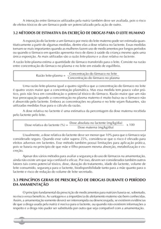 A interação entre fármacos utilizados pela nutriz também deve ser avaliada, pois o risco
de efeitos tóxicos de um fármaco pode ser potencializado pela ação de outro.

3.2 MÉTODOS DE ESTIMATIVA DA EXCREÇÃO DE DROGAS PARA O LEITE HUMANO

        A exposição do lactente a um fármaco por meio do leite materno pode ser estimada quan-
titativamente a partir de algumas medidas, dentre elas a dose relativa no lactente. Essas medidas
tornam-se mais importantes quando as mulheres fazem uso de medicamentos por longos períodos
ou quando o fármaco em questão apresenta risco de dano à saúde da criança mesmo após uma
única exposição. As mais utilizadas são a razão leite-plasma e a dose relativa no lactente.
A razão leite-plasma estima a quantidade do fármaco transferido para o leite. Consiste na razão
entre concentração do fármaco no plasma e no leite em estado de equilíbrio.

                                             Concentração do fármaco no leite
                  Razão leite-plasma =
                                            Concentração do fármaco no plasma

        Uma razão leite-plasma igual a quatro significa que a concentração do fármaco no leite
é quatro vezes maior que a concentração plasmática. Mas essa medida tem pouco valor prá-
tico, pois não leva em consideração o potencial tóxico do fármaco. Razão maior que um não
traz preocupação quando a concentração no plasma materno é muito baixa ou o fármaco não
é absorvido pelo lactente. Embora as concentrações no plasma e no leite sejam flutuantes, são
utilizadas medidas fixas para o cálculo da razão.
       A dose relativa no lactente é uma estimativa da percentagem da dose materna recebida
pelo lactente pelo leite.

                                             Dose absoluta no lactente (mg/kg/dia)
          Dose relativa do lactente (%) =                                            x 100
                                                  Dose materna (mg/kg/dia)

        Usualmente, a dose relativa do lactente deve ser menor que 10% para que o fármaco seja
considerado seguro. Quando esse valor supera 25%, considera-se que o risco é elevado para
efeitos adversos em lactentes. Esse método também possui limitações para aplicação prática,
pois se baseia no princípio de que mãe e filho possuem mesma absorção, metabolização e ex-
creção.
        Apesar dos vários métodos para avaliar a segurança do uso de fármacos na amamentação,
ainda não existe um que seja confiável e eficaz. Por isso, devem ser considerados também outros
fatores tais como potencial tóxico, dose, duração do tratamento, idade do lactente, volume de
leite consumido, segurança para o lactente, biodisponibilidade tanto para a mãe quanto para o
lactente e risco de redução do volume de leite secretado.

3.3 PRINCÍPIOS GERAIS DE PRESCRIÇÃO DE DROGAS DURANTE O PERÍODO
DA AMAMENTAÇÃO

        O princípio fundamental da prescrição de medicamentos para nutrizes baseia-se, sobretudo,
no risco versus benefício. As vantagens e a importância do aleitamento materno são bem conhecidas.
Assim, a amamentação somente deverá ser interrompida ou desencorajada, se existirem evidências
de que a droga usada pela nutriz é nociva para o lactente, ou quando não existirem informações a
respeito e a droga não puder ser substituída por outra que seja compatível com a amamentação.


     12
 