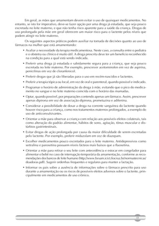 Em geral, as mães que amamentam devem evitar o uso de quaisquer medicamentos. No
entanto, se isto for imperativo, deve-se fazer opção por uma droga já estudada, que seja pouco
excretada no leite materno, e que não tenha risco aparente para a saúde da criança. Drogas de
uso prolongado pela mãe em geral oferecem um maior risco para o lactente pelos níveis que
podem atingir no leite materno.
      Os seguintes aspectos práticos podem auxiliar na tomada de decisões quanto ao uso de
fármacos na mulher que está amamentando:
     • Avaliar a necessidade da terapia medicamentosa. Neste caso, a consulta entre o pediatra
       e o obstetra ou clínico é muito útil. A droga prescrita deve ter um benefício reconhecido
       na condição para a qual está sendo indicada.
     • Preferir uma droga já estudada e sabidamente segura para a criança, que seja pouco
       excretada no leite materno. Por exemplo, prescrever acetominofen em vez de aspirina,
       penicilinas em vez de cloranfenicol.
     • Preferir drogas que já são liberadas para o uso em recém-nascidos e lactentes.
     • Preferir a terapia tópica ou local, em vez de oral e parenteral, quando possível e indicado.
     • Programar o horário de administração da droga à mãe, evitando que o pico do medica-
       mento no sangue e no leite materno coincida com o horário das mamadas.
     • Optar, quando possível, por preparações contendo apenas um fármaco. Assim, prescrever
       apenas dipirona em vez de associação dipirona, prometazina e adifenina.
     • Considerar a possibilidade de dosar a droga na corrente sanguínea do lactente quando
       houver risco para a criança, como nos tratamentos maternos prolongados, a exemplo do
       uso de anticonvulsivantes.
     • Orientar a mãe para observar a criança com relação aos possíveis efeitos colaterais, tais
       como alteração do padrão alimentar, hábitos de sono, agitação, tônus muscular e dis-
       túrbios gastrintestinais.
     • Evitar drogas de ação prolongada por causa da maior dificuldade de serem excretadas
       pelo lactente. Por exemplo, preferir midazolam em vez de diazepam.
     • Escolher medicamentos pouco excretados para o leite materno. Antidepressivos como
       sertralina e paroxetina possuem níveis lácteos mais baixos que a fluoxetina.
     • Orientar a mãe para retirar o seu leite com antecedência e estocar em congelador para
       alimentar o bebê no caso de interrupção temporária da amamentação, conforme as reco-
       mendações dos bancos de leite humano (http://www.bvsam.icict.fiocruz.br/normastecnicas/
       doadoras.pdf). Sugerir ordenhas frequentes e regulares para manter a lactação.
     • Informar os pais sobre a ausência de informações sobre o fármaco prescrito para uso
       durante a amamentação ou os riscos de possíveis efeitos adversos sobre o lactente, prin-
       cipalmente em medicamentos de uso crônico.




                                                                                           13
 