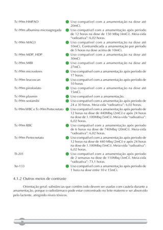 Tc-99m HMPAO                      Uso compatível com a amamentação na dose até
                                 
                                  20mCi.
Tc-99m albumina microagregada   Uso compatível com a amamentação após período
                                  de 12 horas na dose de 150 Mbq (4mCi). Meia-vida
                                  “radioativa”: 6,02 horas.
Tc-99m MAG3                       Uso compatível com a amamentação na dose até
                                 
                                  10mCi. Contraindicada a amamentação por período
                                  de 5 horas na dose acima de 10mCi.
Tc-99m MDP, HDP                   Uso compatível com a amamentação na dose até
                                 
                                  30mCi
Tc-99m MIBI                       Uso compatível com a amamentação na dose até
                                 
                                  27mCi.
Tc-99m microsferes                compatível com a amamentação após período de
                                  Uso
                                  17 horas.
Tc-99m leucoscan                  compatível com a amamentação após período de
                                  Uso
                                  10 horas
Tc-99m pirofosfato                Uso compatível com a amamentação na dose até
                                 
                                  15mCi.
Tc-99m plasmin                    Uso compatível com a amamentação.
                                 
Tc-99m sestamibi                  compatível com a amamentação após período de
                                  Uso
                                  24 a 30 horas. Meia-vida “radioativa”: 6,02 horas.
Tc-99m WBC e Tc-99m Pertecnetato  compatível com a amamentação após período de
                                  Uso
                                  12 horas na dose de 440Mbq (2mCi) e após 24 horas
                                  na dose de 1.100Mbq (5mCi). Meia-vida “radioativa”:
                                  6,02 horas.
Tc-99m RBC                        Uso compatível com a amamentação após período
                                 
                                  de 6 horas na dose de 740Mbq (20mCi). Meia-vida
                                  “radioativa”: 6,02 horas.
Tc-99m Pertecnetato               compatível com a amamentação após período de
                                  Uso
                                  12 horas na dose de 440 Mbq (2mCi) e após 24 horas
                                  na dose de 1.100Mbq (5mCi). Meia-vida “radioativa”:
                                  6,02 horas.
TI-201                            Uso compatível com a amamentação após período
                                 
                                  de 2 semanas na dose de 110Mbq (3mCi). Meia-vida
                                  “radioativa”: 73,1 horas.
Xe-133                            compatível com a amamentação após período de
                                  Uso
                                  1 hora na dose entre 10 e 15mCi.

4.1.2 Outros meios de contraste

       Orientação geral: substâncias que contêm iodo devem ser usadas com cautela durante a
amamentação, porque o radiofármaco pode estar concentrado no leite materno e ser absorvido
pelo lactente, atingindo níveis tóxicos.




     16
 