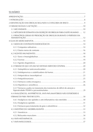SUMÁRIO
APRESENTAÇÃO. . . . . . . . . . . . . . . . . . . . . . . . . . . . . . . . . . . . . . . . . . . . . . . . . . . . . . . . . . . 7
1 INTRODUÇÃO . . . . . . . . . . . . . . . . . . . . . . . . . . . . . . . . . . . . . . . . . . . . . . . . . . . . . . . . . . 8
2 IDENTIFICAÇÃO DAS DROGAS SEGUNDO A CATEGORIA DE RISCO . . . . . . . . . . . . . . . 9
3 FARMACOLOGIA E LACTAÇÃO . . . . . . . . . . . . . . . . . . . . . . . . . . . . . . . . . . . . . . . . . . . . 10
   3.1 MECANISMOS . . . . . . . . . . . . . . . . . . . . . . . . . . . . . . . . . . . . . . . . . . . . . . . . . . . . . . 10
   3.2 MÉTODOS DE ESTIMATIVA DA EXCREÇÃO DE DROGAS PARA O LEITE HUMANO . . . 12
   3.3 PRINCÍPIOS GERAIS DE PRESCRIÇÃO DE DROGAS DURANTE O PERÍODO DA
   AMAMENTAÇÃO . . . . . . . . . . . . . . . . . . . . . . . . . . . . . . . . . . . . . . . . . . . . . . . . . . . . . . . 12
4 GUIA DE MEDICAMENTOS. . . . . . . . . . . . . . . . . . . . . . . . . . . . . . . . . . . . . . . . . . . . . . . . 14
   4.1 MEIOS DE CONTRASTES RADIOLÓGICOS . . . . . . . . . . . . . . . . . . . . . . . . . . . . . . . . 14
       4.1.1 Compostos radioativos. . . . . . . . . . . . . . . . . . . . . . . . . . . . . . . . . . . . . . . . . . . . . 14
       4.1.2 Outros meios de contraste . . . . . . . . . . . . . . . . . . . . . . . . . . . . . . . . . . . . . . . . . . 16
   4.2 AGENTES IMUNIZANTES . . . . . . . . . . . . . . . . . . . . . . . . . . . . . . . . . . . . . . . . . . . . . . 18
       4.2.1 Soros e Imunoglobulinas . . . . . . . . . . . . . . . . . . . . . . . . . . . . . . . . . . . . . . . . . . . 18
       4.2.2 Vacinas . . . . . . . . . . . . . . . . . . . . . . . . . . . . . . . . . . . . . . . . . . . . . . . . . . . . . . . . 19
       4.2.3 Agentes diagnósticos . . . . . . . . . . . . . . . . . . . . . . . . . . . . . . . . . . . . . . . . . . . . . . 20
   4.3 FÁRMACOS QUE ATUAM NO SISTEMA NERVOSO CENTRAL . . . . . . . . . . . . . . . . . 20
       4.3.1 Antiepiléticos (anticonvulsivantes) . . . . . . . . . . . . . . . . . . . . . . . . . . . . . . . . . . . . 20
       4.3.2 Antidepressivos e estabilizadores do humor. . . . . . . . . . . . . . . . . . . . . . . . . . . . . 21
       4.3.3 Antipsicóticos (neurolépticos) . . . . . . . . . . . . . . . . . . . . . . . . . . . . . . . . . . . . . . . 23
       4.3.4 Antiparkinsonianos . . . . . . . . . . . . . . . . . . . . . . . . . . . . . . . . . . . . . . . . . . . . . . . 25
       4.3.5 Fármacos contra enxaqueca. . . . . . . . . . . . . . . . . . . . . . . . . . . . . . . . . . . . . . . . . 26
       4.3.6 Hipnóticos e ansiolíticos . . . . . . . . . . . . . . . . . . . . . . . . . . . . . . . . . . . . . . . . . . . 26
       4.3.7 Fármacos usados no tratamento dos transtornos de déficit de atenção e
       hiperatividade (TDAH) e psicoestimulantes . . . . . . . . . . . . . . . . . . . . . . . . . . . . . . . . . . . . . 29
   4.4 ANALGÉSICOS, ANTIPIRÉTICOS, ANTI-INFLAMATÓRIOS NÃO ESTERÓIDES E
   FÁRMACOS PARA TRATAR GOTA. . . . . . . . . . . . . . . . . . . . . . . . . . . . . . . . . . . . . . . . . . 30
       4.4.1 Analgésicos não opióides e anti-inflamatórios não esteróides . . . . . . . . . . . . . . . 30
       4.4.2 Analgésicos opióides . . . . . . . . . . . . . . . . . . . . . . . . . . . . . . . . . . . . . . . . . . . . . . 31
       4.4.3 Fármacos para tratamento da gota e antiartríticos . . . . . . . . . . . . . . . . . . . . . . . . 32
   4.5 ANESTÉSICOS E MIORRELAXANTES . . . . . . . . . . . . . . . . . . . . . . . . . . . . . . . . . . . . . 33
       4.5.1 Anestésicos . . . . . . . . . . . . . . . . . . . . . . . . . . . . . . . . . . . . . . . . . . . . . . . . . . . . . 33
       4.5.2 Relaxantes musculares . . . . . . . . . . . . . . . . . . . . . . . . . . . . . . . . . . . . . . . . . . . . . 34
   4.6 ANTI-HISTAMÍNICOS. . . . . . . . . . . . . . . . . . . . . . . . . . . . . . . . . . . . . . . . . . . . . . . . . 35
   4.7 ANTI-INFECCIOSOS . . . . . . . . . . . . . . . . . . . . . . . . . . . . . . . . . . . . . . . . . . . . . . . . . . 37
 