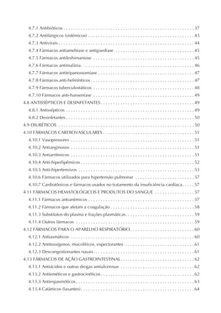 4.7.1 Antibióticos . . . . . . . . . . . . . . . . . . . . . . . . . . . . . . . . . . . . . . . . . . . . . . . . . . . . . 37
   4.7.2 Antifúngicos (sistêmicos) . . . . . . . . . . . . . . . . . . . . . . . . . . . . . . . . . . . . . . . . . . . 43
   4.7.3 Antivirais . . . . . . . . . . . . . . . . . . . . . . . . . . . . . . . . . . . . . . . . . . . . . . . . . . . . . . . 44
   4.7.4 Fármacos antiamebíase e antigiardíase . . . . . . . . . . . . . . . . . . . . . . . . . . . . . . . . 45
   4.7.5 Fármacos antileshimaniose . . . . . . . . . . . . . . . . . . . . . . . . . . . . . . . . . . . . . . . . . 45
   4.7.6 Fármacos antimalária. . . . . . . . . . . . . . . . . . . . . . . . . . . . . . . . . . . . . . . . . . . . . . 46
   4.7.7 Fármacos antitripanossomíase . . . . . . . . . . . . . . . . . . . . . . . . . . . . . . . . . . . . . . . 47
   4.7.8 Fármacos anti-helmínticos . . . . . . . . . . . . . . . . . . . . . . . . . . . . . . . . . . . . . . . . . . 47
   4.7.9 Fármacos tuberculostáticos . . . . . . . . . . . . . . . . . . . . . . . . . . . . . . . . . . . . . . . . . 48
   4.7.10 Fármacos anti-hanseníase . . . . . . . . . . . . . . . . . . . . . . . . . . . . . . . . . . . . . . . . . 49
4.8 ANTISSÉPTICOS E DESINFETANTES . . . . . . . . . . . . . . . . . . . . . . . . . . . . . . . . . . . . . . 49
   4.8.1 Antissépticos . . . . . . . . . . . . . . . . . . . . . . . . . . . . . . . . . . . . . . . . . . . . . . . . . . . . 49
   4.8.2 Desinfetantes . . . . . . . . . . . . . . . . . . . . . . . . . . . . . . . . . . . . . . . . . . . . . . . . . . . . 50
4.9 DIURÉTICOS . . . . . . . . . . . . . . . . . . . . . . . . . . . . . . . . . . . . . . . . . . . . . . . . . . . . . . . 50
4.10 FÁRMACOS CARDIOVASCULARES . . . . . . . . . . . . . . . . . . . . . . . . . . . . . . . . . . . . . 51
   4.10.1 Vasopressores . . . . . . . . . . . . . . . . . . . . . . . . . . . . . . . . . . . . . . . . . . . . . . . . . . 51
   4.10.2 Antianginosos . . . . . . . . . . . . . . . . . . . . . . . . . . . . . . . . . . . . . . . . . . . . . . . . . . 51
   4.10.3 Antiarrítmicos . . . . . . . . . . . . . . . . . . . . . . . . . . . . . . . . . . . . . . . . . . . . . . . . . . 51
   4.10.4 Anti-hiperlipêmicos . . . . . . . . . . . . . . . . . . . . . . . . . . . . . . . . . . . . . . . . . . . . . . 52
   4.10.5 Anti-hipertensivos . . . . . . . . . . . . . . . . . . . . . . . . . . . . . . . . . . . . . . . . . . . . . . . 53
   4.10.6 Fármacos utilizados para hipertensão pulmonar . . . . . . . . . . . . . . . . . . . . . . . . 57
   4.10.7 Cardiotônicos e fármacos usados no tratamento da insuficiência cardíaca. . . . . 57
4.11 FÁRMACOS HEMATOLÓGICOS E PRODUTOS DO SANGUE . . . . . . . . . . . . . . . . 57
   4.11.1 Fármacos antianêmicos . . . . . . . . . . . . . . . . . . . . . . . . . . . . . . . . . . . . . . . . . . . 57
   4.11.2 Fármacos que afetam a coagulação . . . . . . . . . . . . . . . . . . . . . . . . . . . . . . . . . . 58
   4.11.3 Substitutos do plasma e frações plasmáticas. . . . . . . . . . . . . . . . . . . . . . . . . . . . 59
   4.11.4 Outros fármacos . . . . . . . . . . . . . . . . . . . . . . . . . . . . . . . . . . . . . . . . . . . . . . . . 59
4.12 FÁRMACOS PARA O APARELHO RESPIRATÓRIO . . . . . . . . . . . . . . . . . . . . . . . . . . 60
   4.12.1 Antiasmáticos . . . . . . . . . . . . . . . . . . . . . . . . . . . . . . . . . . . . . . . . . . . . . . . . . . 60
   4.12.2 Antitussígenos, mucolíticos, expectorantes . . . . . . . . . . . . . . . . . . . . . . . . . . . . 61
   4.12.3 Descongestionantes nasais. . . . . . . . . . . . . . . . . . . . . . . . . . . . . . . . . . . . . . . . . 61
4.13 FÁRMACOS DE AÇÃO GASTROINTESTINAL. . . . . . . . . . . . . . . . . . . . . . . . . . . . . . 62
   4.13.1 Antiácidos e outras drogas antiulcerosas . . . . . . . . . . . . . . . . . . . . . . . . . . . . . . 62
   4.13.2 Antieméticos e gastrocinéticos . . . . . . . . . . . . . . . . . . . . . . . . . . . . . . . . . . . . . . 62
   4.13.3 Antiespasmóticos . . . . . . . . . . . . . . . . . . . . . . . . . . . . . . . . . . . . . . . . . . . . . . . . 63
   4.13.4 Catárticos (laxantes) . . . . . . . . . . . . . . . . . . . . . . . . . . . . . . . . . . . . . . . . . . . . . . 64
 