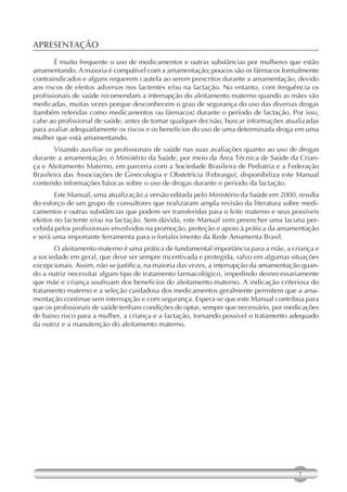 APRESENTAÇÃO
        É muito frequente o uso de medicamentos e outras substâncias por mulheres que estão
amamentando. A maioria é compatível com a amamentação; poucos são os fármacos formalmente
contraindicados e alguns requerem cautela ao serem prescritos durante a amamentação, devido
aos riscos de efeitos adversos nos lactentes e/ou na lactação. No entanto, com frequência os
profissionais de saúde recomendam a interrupção do aleitamento materno quando as mães são
medicadas, muitas vezes porque desconhecem o grau de segurança do uso das diversas drogas
(também referidas como medicamentos ou fármacos) durante o período de lactação. Por isso,
cabe ao profissional de saúde, antes de tomar qualquer decisão, buscar informações atualizadas
para avaliar adequadamente os riscos e os benefícios do uso de uma determinada droga em uma
mulher que está amamentando.
       Visando auxiliar os profissionais de saúde nas suas avaliações quanto ao uso de drogas
durante a amamentação, o Ministério da Saúde, por meio da Área Técnica de Saúde da Crian-
ça e Aleitamento Materno, em parceria com a Sociedade Brasileira de Pediatria e a Federação
Brasileira das Associações de Ginecologia e Obstetrícia (Febrasgo), disponibiliza este Manual
contendo informações básicas sobre o uso de drogas durante o período da lactação.
        Este Manual, uma atualização a versão editada pelo Ministério da Saúde em 2000, resulta
do esforço de um grupo de consultores que realizaram ampla revisão da literatura sobre medi-
camentos e outras substâncias que podem ser transferidas para o leite materno e seus possíveis
efeitos no lactente e/ou na lactação. Sem dúvida, este Manual vem preencher uma lacuna per-
cebida pelos profissionais envolvidos na promoção, proteção e apoio à prática da amamentação
e será uma importante ferramenta para o fortalecimento da Rede Amamenta Brasil.
       O aleitamento materno é uma prática de fundamental importância para a mãe, a criança e
a sociedade em geral, que deve ser sempre incentivada e protegida, salvo em algumas situações
excepcionais. Assim, não se justifica, na maioria das vezes, a interrupção da amamentação quan-
do a nutriz necessitar algum tipo de tratamento farmacológico, impedindo desnecessariamente
que mãe e criança usufruam dos benefícios do aleitamento materno. A indicação criteriosa do
tratamento materno e a seleção cuidadosa dos medicamentos geralmente permitem que a ama-
mentação continue sem interrupção e com segurança. Espera-se que este Manual contribua para
que os profissionais de saúde tenham condições de optar, sempre que necessário, por medicações
de baixo risco para a mulher, a criança e a lactação, tornando possível o tratamento adequado
da nutriz e a manutenção do aleitamento materno.




                                                                                        7
 
