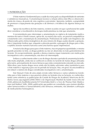 1 INTRODUÇÃO
       O leite materno é fundamental para a saúde da criança pela sua disponibilidade de nutrientes
e substâncias imunoativas. A amamentação favorece a relação afetiva mãe-filho e o desenvolvi-
mento da criança, do ponto de vista cognitivo e psicomotor. Apresenta, também, a propriedade
de promover o espaçamento das gestações e de diminuir a incidência de algumas doenças na
mulher.
      Apesar da excelência do leite materno, existem ocasiões em que o profissional de saúde
deve considerar o risco/benefício da terapia medicamentosa na mãe que amamenta.
       A recomendação para interromper a amamentação na vigência de tratamento medica-
mentoso da nutriz é muito comum, apesar de, na maioria das vezes, ser possível compatibilizar
o tratamento com a manutenção da amamentação. Profissionais de saúde com frequência são
influenciados pelos efeitos teratogênicos de uma minoria de drogas usadas durante a gestação.
Mas é importante lembrar que, enquanto a placenta permite a passagem de drogas para o feto,
o epitélio alveolar mamário funciona como uma barreira quase impermeável.
       A maioria das drogas passa para o leite materno, mas em pequenas quantidades; e mesmo
quando presentes no leite, as drogas poderão ou não ser absorvidas no trato gastrointestinal do
lactente. Só excepcionalmente, quando a doença materna requer tratamento com medicações
incompatíveis com a amamentação, esta deve ser interrompida.
        Embora o conhecimento sobre o uso de drogas durante o período da amamentação tenha
sido muito ampliado, ainda não se conhecem os efeitos no lactente de muitas drogas utilizadas
pela nutriz, principalmente de novos fármacos que estão constantemente entrando no mercado.
Além disso, para muitas drogas novas ainda não há dados suficientes sobre transferência para
o leite materno e segurança para uso no período da lactação. Mas, em geral, há uma tendência
em reduzir o número de drogas consideradas incompatíveis com a amamentação.
        Este Manual é fruto de uma ampla revisão sobre fármacos e outras substâncias transfe-
ridas para o leite materno e seus possíveis efeitos no lactente e/ou na lactação, se conhecidos;
tendo como referência as publicações do Comitê de Drogas da Academia Americana de Pe-
diatria (www.aap.org/policy/0063.htlm) e da Organização Mundial da Saúde (www.who.int/
child_adolescent_health/documents/55732/en/index.html) e o livro de Thomas Hale (Medica-
tions and Mothers’ Milk, 2008); publicações que podem ser consultadas, para maiores detalhes
sobre farmacocinética e farmacodinâmica dos fármacos; entretanto, não abordam a utilização
de medicamentos homeopáticos.




      8
 