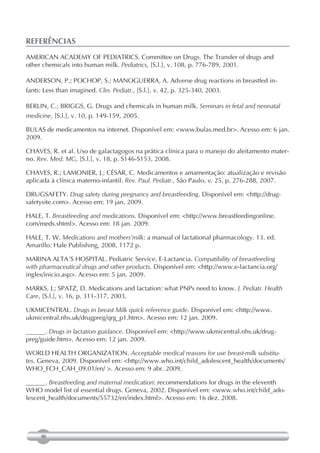 REFERÊNCIAS
AMERICAN ACADEMY OF PEDIATRICS. Committee on Drugs. The Transfer of drugs and
other chemicals into human milk. Pediatrics, [S.l.], v. 108, p. 776-789, 2001.

ANDERSON, P.; POCHOP, S.; MANOGUERRA, A. Adverse drug reactions in breastfed in-
fants: Less than imagined. Clin. Pediatr., [S.l.], v. 42, p. 325-340, 2003.

BERLIN, C.; BRIGGS, G. Drugs and chemicals in human milk. Seminars in fetal and neonatal
medicine, [S.l.], v. 10, p. 149-159, 2005.

BULAS de medicamentos na internet. Disponível em: <www.bulas.med.br>. Acesso em: 6 jan.
2009.

CHAVES, R. et al. Uso de galactagogos na prática clínica para o manejo do aleitamento mater-
no. Rev. Med. MG, [S.l.], v. 18, p. S146-S153, 2008.

CHAVES, R.; LAMONIER, J.; CÉSAR, C. Medicamentos e amamentação: atualização e revisão
aplicada à clínica materno-infantil. Rev. Paul. Pediatr., São Paulo, v. 25, p. 276-288, 2007.

DRUGSAFETY. Drug safety during pregnancy and breastfeeding. Disponível em: <http://drug-
safetysite.com>. Acesso em: 19 jan. 2009.

HALE, T. Breastfeeding and medications. Disponível em: <http://www.breastfeedingonline.
com/meds.shtml>. Acesso em: 18 jan. 2009.

HALE, T. W. Medications and mothers’milk: a manual of lactational pharmacology. 13. ed.
Amarillo: Hale Publishing, 2008. 1172 p.

MARINA ALTA´S HOSPITAL. Pediatric Service. E-Lactancia. Compatibility of breastfeeding
with pharmaceutical drugs and other products. Disponível em: <http://www.e-lactancia.org/
ingles/inicio.asp>. Acesso em: 5 jan. 2009.

MARKS, J.; SPATZ, D. Medications and lactation: what PNPs need to know. J. Pediatr. Health
Care, [S.l.], v. 16, p. 311-317, 2003.

UKMICENTRAL. Drugs in breast Milk quick reference guide. Disponível em: <http://www.
ukmicentral.nhs.uk/drugpreg/qrg_p1.htm>. Acesso em: 12 jan. 2009.

______. Drugs in lactation guidance. Disponível em: <http://www.ukmicentral.nhs.uk/drug-
preg/guide.htm>. Acesso em: 12 jan. 2009.

WORLD HEALTH ORGANIZATION. Acceptable medical reasons for use breast-milk substitu-
tes. Geneva, 2009. Disponível em: <http://www.who.int/child_adolescent_health/documents/
WHO_FCH_CAH_09.01/en/ >. Acesso em: 9 abr. 2009.

______. Breastfeeding and maternal medication: recommendations for drugs in the eleventh
WHO model list of essential drugs. Geneva, 2002. Disponível em: <www.who.int/child_ado-
lescent_health/documents/55732/en/index.html>. Acesso em: 16 dez. 2008.




     90
 