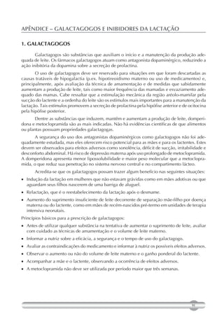 APÊNDICE – GALACTAGOGOS E INIBIDORES DA LACTAÇÃO

1. GALACTAGOGOS

       Galactagogos são substâncias que auxiliam o início e a manutenção da produção ade-
quada de leite. Os fármacos galactagogos atuam como antagonista dopaminérgico, reduzindo a
ação inibitória da dopamina sobre a secreção de prolactina.
       O uso de galactagogos deve ser reservado para situações em que foram descartadas as
causas tratáveis de hipogalactia (p.ex. hipotireoidismo materno ou uso de medicamentos) e,
principalmente, após avaliação da técnica de amamentação e de medidas que sabidamente
aumentam a produção de leite, tais como maior frequência das mamadas e esvaziamento ade-
quado das mamas. Cabe ressaltar que a estimulação mecânica da região aréolo-mamilar pela
sucção do lactente e a ordenha do leite são os estímulos mais importantes para a manutenção da
lactação. Tais estímulos promovem a secreção de prolactina pela hipófise anterior e de ocitocina
pela hipófise posterior.
      Dentre as substâncias que induzem, mantêm e aumentam a produção de leite, domperi-
dona e metoclopramida são as mais indicadas. Não há evidências científicas de que alimentos
ou plantas possuam propriedades galactagogas.
      A segurança do uso dos antagonistas dopaminérgicos como galactogogos não foi ade-
quadamente estudada, mas eles oferecem risco potencial para as mães e para os lactentes. Estes
devem ser observados para efeitos adversos como sonolência, déficit de sucção, irritabilidade e
desconforto abdominal. Há risco de depressão materna após uso prolongado de metoclopramida.
A domperidona apresenta menor lipossolubilidade e maior peso molecular que a metoclopra-
mida, o que reduz sua penetração no sistema nervoso central e no compartimento lácteo.
       Acredita-se que os galactagogos possam trazer algum benefício nas seguintes situações:
 Indução da lactação em mulheres que não estavam grávidas como em mães adotivas ou que
   aguardam seus filhos nascerem de uma barriga de aluguel.
 Relactação, que é o reestabelecimento da lactação após o desmame.
 Aumento do suprimento insuficiente de leite decorrente de separação mãe-filho por doença
   materna ou do lactente, como em mães de recém-nascidos pré-termo em unidades de terapia
   intensiva neonatais.
Princípios básicos para a prescrição de galactagogos:
 Antes de utilizar qualquer substância na tentativa de aumentar o suprimento de leite, avaliar
   com cuidado as técnicas de amamentação e o volume de leite materno.
 Informar a nutriz sobre a eficácia, a segurança e o tempo de uso do galactagogo.
 Avaliar as contraindicações do medicamento e informar à nutriz os possíveis efeitos adversos.
 Observar o aumento ou não do volume de leite materno e o ganho ponderal do lactente.
 Acompanhar a mãe e o lactente, observando a ocorrência de efeitos adversos.
 A metoclopramida não deve ser utilizada por período maior que três semanas.




                                                                                        91
 