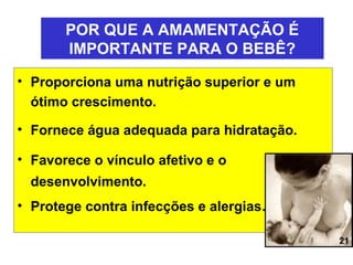 POR QUE A AMAMENTAÇÃO É
       IMPORTANTE PARA O BEBÊ?

• Proporciona uma nutrição superior e um
  ótimo crescimento.

• Fornece água adequada para hidratação.

• Favorece o vínculo afetivo e o
  desenvolvimento.
• Protege contra infecções e alergias.

                                           21
 