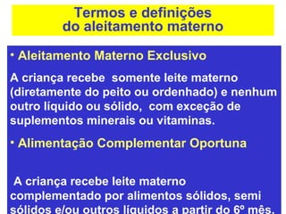 Termos e definições
         do aleitamento materno
• Aleitamento Materno Exclusivo
A criança recebe somente leite materno
(diretamente do peito ou ordenhado) e nenhum
outro líquido ou sólido, com exceção de
suplementos minerais ou vitaminas.
• Alimentação Complementar Oportuna


 A criança recebe leite materno
complementado por alimentos sólidos, semi
sólidos e/ou outros líquidos a partir do 6º mês.
 