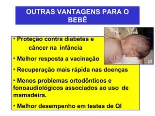 OUTRAS VANTAGENS PARA O
             BEBÊ

• Proteção contra diabetes e
     câncer na infância
• Melhor resposta a vacinação           23

• Recuperação mais rápida nas doenças
• Menos problemas ortodônticos e
fonoaudiológicos associados ao uso de
mamadeira.
• Melhor desempenho em testes de QI
 