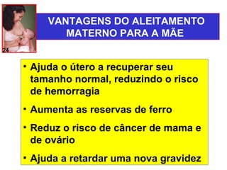 VANTAGENS DO ALEITAMENTO
             MATERNO PARA A MÃE
24


     • Ajuda o útero a recuperar seu
       tamanho normal, reduzindo o risco
       de hemorragia
     • Aumenta as reservas de ferro
     • Reduz o risco de câncer de mama e
       de ovário
     • Ajuda a retardar uma nova gravidez
 