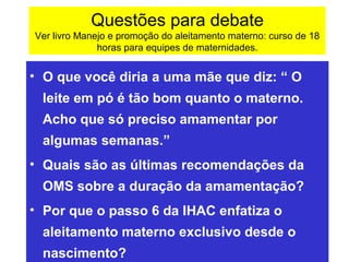 Questões para debate
Ver livro Manejo e promoção do aleitamento materno: curso de 18
              horas para equipes de maternidades.


• O que você diria a uma mãe que diz: “ O
 leite em pó é tão bom quanto o materno.
 Acho que só preciso amamentar por
 algumas semanas.”
• Quais são as últimas recomendações da
 OMS sobre a duração da amamentação?
• Por que o passo 6 da IHAC enfatiza o
 aleitamento materno exclusivo desde o
 nascimento?
 