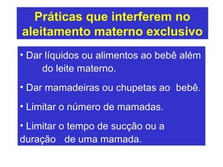 Práticas que interferem no
aleitamento materno exclusivo
• Dar líquidos ou alimentos ao bebê além
     do leite materno.
• Dar mamadeiras ou chupetas ao bebê.
• Limitar o número de mamadas.
• Limitar o tempo de sucção ou a
duração de uma mamada.
 
