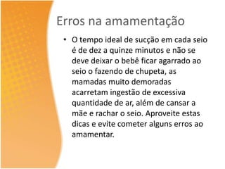 Erros na amamentação 
• O tempo ideal de sucção em cada seio 
é de dez a quinze minutos e não se 
deve deixar o bebê ficar agarrado ao 
seio o fazendo de chupeta, as 
mamadas muito demoradas 
acarretam ingestão de excessiva 
quantidade de ar, além de cansar a 
mãe e rachar o seio. Aproveite estas 
dicas e evite cometer alguns erros ao 
amamentar. 
 