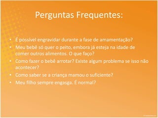 Perguntas Frequentes: 
• É possível engravidar durante a fase de amamentação? 
• Meu bebê só quer o peito, embora já esteja na idade de 
comer outros alimentos. O que faço? 
• Como fazer o bebê arrotar? Existe algum problema se isso não 
acontecer? 
• Como saber se a criança mamou o suficiente? 
• Meu filho sempre engasga. É normal? 
 