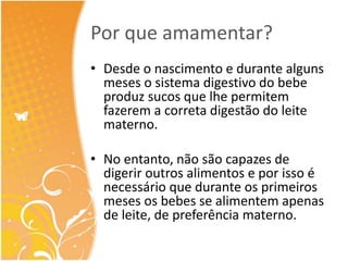 Por que amamentar? 
• Desde o nascimento e durante alguns 
meses o sistema digestivo do bebe 
produz sucos que lhe permitem 
fazerem a correta digestão do leite 
materno. 
• No entanto, não são capazes de 
digerir outros alimentos e por isso é 
necessário que durante os primeiros 
meses os bebes se alimentem apenas 
de leite, de preferência materno. 
 