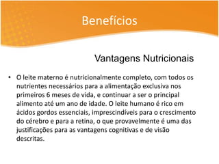 Benefícios 
Vantagens Nutricionais 
• O leite materno é nutricionalmente completo, com todos os 
nutrientes necessários para a alimentação exclusiva nos 
primeiros 6 meses de vida, e continuar a ser o principal 
alimento até um ano de idade. O leite humano é rico em 
ácidos gordos essenciais, imprescindíveis para o crescimento 
do cérebro e para a retina, o que provavelmente é uma das 
justificações para as vantagens cognitivas e de visão 
descritas. 
 