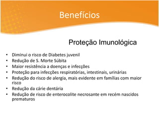 Benefícios 
• Diminui o risco de Diabetes juvenil 
• Redução de S. Morte Súbita 
• Maior resistência a doenças e infecções 
• Proteção para infecções respiratórias, intestinais, urinárias 
• Redução do risco de alergia, mais evidente em famílias com maior 
risco 
• Redução da cárie dentária 
• Redução de risco de enterocolite necrosante em recém nascidos 
prematuros 
Proteção Imunológica 
 