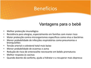 Benefícios 
Vantagens para o bebê 
• Melhor protecção imunológica 
• Resistência para alergias, especialmente em famílias com maior risco 
• Maior protecção contra microrganismos específicos como vírus e bactérias 
• Menor probabilidade de infecções respiratórias como pneumonias e 
bronquiolites 
• Tensão arterial e colesterol total mais baixo 
• Menor probabilidade de eczemas e asma 
• Redução de risco de enterocolite necrosante em bebês prematuros 
• Melhor resposta às vacinas 
• Quando doente dá conforto, ajuda a hidratar e a recuperar mais depressa 
 