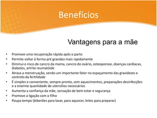 Benefícios 
Vantagens para a mãe 
• Promove uma recuperação rápida após o parto 
• Permite voltar à forma pré gravidez mais rapidamente 
• Diminui o risco de cancro da mama, cancro do ovário, osteoporose, doenças cardíacas, 
diabetes, artrite reumatóide 
• Atrasa a menstruação, sendo um importante fator no espaçamento das gravidezes e 
controlo da fertilidade 
• É simples e conveniente, sempre pronto, sem aquecimentos, preparações desinfecções 
e a enorme quantidade de utensílios necessários 
• Aumenta a confiança da mãe, sensação de bem estar e segurança 
• Promove a ligação com o filho 
• Poupa tempo (biberões para lavar, para aquecer, leites para preparar) 
 