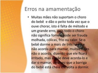 Erros na amamentação 
• Muitas mães não suportam o choro 
do bebê e dão o peito toda vez que o 
ouve chorar, isto é falta de método e 
um grande erro, pois todo o choro 
não significa fome e pode ser frauda 
molhada, cólicas, frio ou calor. Se o 
bebê dorme a mais de três horas e 
não acorda para mamar, muitas mães 
não o acorda, dizendo que ele ficará 
irritado, mas a mãe deve acorda-lo e 
dar o mamar, uma vez que a barriga 
do bebê está cheia ele volta a dormir. 
 