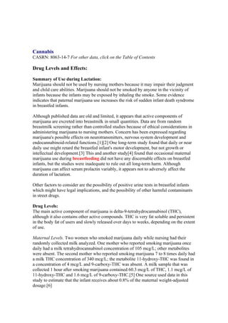 Cannabis
CASRN: 8063-14-7 For other data, click on the Table of Contents

Drug Levels and Effects:

Summary of Use during Lactation:
Marijuana should not be used by nursing mothers because it may impair their judgment
and child care abilities. Marijuana should not be smoked by anyone in the vicinity of
infants because the infants may be exposed by inhaling the smoke. Some evidence
indicates that paternal marijuana use increases the risk of sudden infant death syndrome
in breastfed infants.

Although published data are old and limited, it appears that active components of
marijuana are excreted into breastmilk in small quantities. Data are from random
breastmilk screening rather than controlled studies because of ethical considerations in
administering marijuana to nursing mothers. Concern has been expressed regarding
marijuana's possible effects on neurotransmitters, nervous system development and
endocannabinoid-related functions.[1][2] One long-term study found that daily or near
daily use might retard the breastfed infant's motor development, but not growth or
intellectual development.[3] This and another study[4] found that occasional maternal
marijuana use during breastfeeding did not have any discernable effects on breastfed
infants, but the studies were inadequate to rule out all long-term harm. Although
marijuana can affect serum prolactin variably, it appears not to adversely affect the
duration of lactation.

Other factors to consider are the possibility of positive urine tests in breastfed infants
which might have legal implications, and the possibility of other harmful contaminants
in street drugs.

Drug Levels:
The main active component of marijuana is delta-9-tetrahydrocannabinol (THC),
although it also contains other active compounds. THC is very fat soluble and persistent
in the body fat of users and slowly released over days to weeks, depending on the extent
of use.

Maternal Levels. Two women who smoked marijuana daily while nursing had their
randomly collected milk analyzed. One mother who reported smoking marijuana once
daily had a milk tetrahydrocannabinol concentration of 105 mcg/L; other metabolites
were absent. The second mother who reported smoking marijuana 7 to 8 times daily had
a milk THC concentration of 340 mcg/L; the metabolite 11-hydroxy-THC was found in
a concentration of 4 mcg/L and 9-carboxy-THC was absent. A milk sample that was
collected 1 hour after smoking marijuana contained 60.3 mcg/L of THC, 1.1 mcg/L of
11-hydroxy-THC and 1.6 mcg/L of 9-carboxy-THC.[5] One source used data in this
study to estimate that the infant receives about 0.8% of the maternal weight-adjusted
dosage.[6]
 