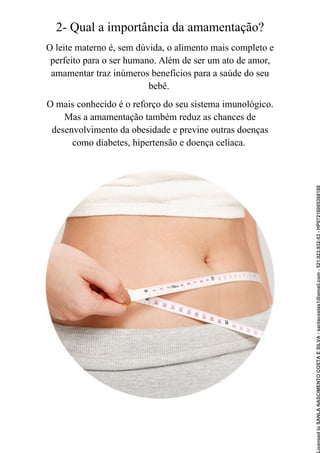 2- Qual a importância da amamentação?
O leite materno é, sem dúvida, o alimento mais completo e
perfeito para o ser humano. Além de ser um ato de amor,
amamentar traz inúmeros benefícios para a saúde do seu
bebê.
O mais conhecido é o reforço do seu sistema imunológico.
Mas a amamentação também reduz as chances de
desenvolvimento da obesidade e previne outras doenças
como diabetes, hipertensão e doença celíaca.
Licensed
to
SANLA
NASCIMENTO
COSTA
E
SILVA
-
sanlacostas1@gmail.com
-
521.923.932-53
-
HP07216005368188
 