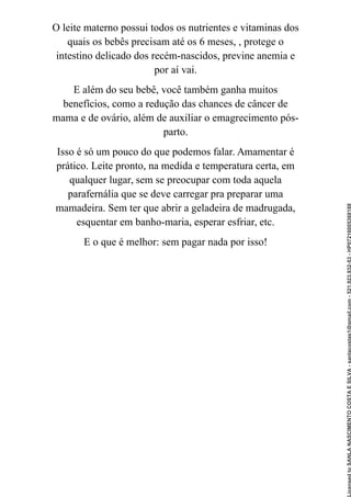 O leite materno possui todos os nutrientes e vitaminas dos
quais os bebês precisam até os 6 meses, , protege o
intestino delicado dos recém-nascidos, previne anemia e
por aí vai.
E além do seu bebê, você também ganha muitos
benefícios, como a redução das chances de câncer de
mama e de ovário, além de auxiliar o emagrecimento pós-
parto.
Isso é só um pouco do que podemos falar. Amamentar é
prático. Leite pronto, na medida e temperatura certa, em
qualquer lugar, sem se preocupar com toda aquela
parafernália que se deve carregar pra preparar uma
mamadeira. Sem ter que abrir a geladeira de madrugada,
esquentar em banho-maria, esperar esfriar, etc.
E o que é melhor: sem pagar nada por isso!
Licensed
to
SANLA
NASCIMENTO
COSTA
E
SILVA
-
sanlacostas1@gmail.com
-
521.923.932-53
-
HP07216005368188
 
