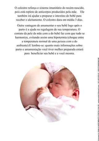 O colostro reforça o sistema imunitário do recém-nascido,
pois está repleto de anticorpos produzidos pela mãe. Ele
também irá ajudar a preparar o intestino do bebê para
receber o aleitamento. O colostro dura em média 3 dias.
Outra vantagem de amamentar o seu bebê logo após o
parto é a ajuda na regulagem de sua temperatura. O
contato da pele da mãe com a do bebê faz com que tudo se
harmonize, evitando assim uma hipotermia (choque entre
a temperatura normal de uma pessoa com a do
ambiente).E lembre-se: quanto mais informações sobre
parto e amamentação você tiver melhor preparada estará
para beneficiar seu bebê e a você mesma.
Licensed
to
SANLA
NASCIMENTO
COSTA
E
SILVA
-
sanlacostas1@gmail.com
-
521.923.932-53
-
HP07216005368188
 