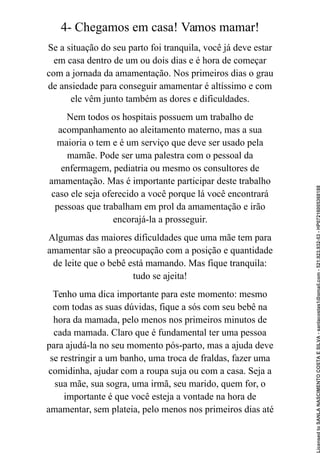 4- Chegamos em casa! Vamos mamar!
Se a situação do seu parto foi tranquila, você já deve estar
em casa dentro de um ou dois dias e é hora de começar
com a jornada da amamentação. Nos primeiros dias o grau
de ansiedade para conseguir amamentar é altíssimo e com
ele vêm junto também as dores e dificuldades.
Nem todos os hospitais possuem um trabalho de
acompanhamento ao aleitamento materno, mas a sua
maioria o tem e é um serviço que deve ser usado pela
mamãe. Pode ser uma palestra com o pessoal da
enfermagem, pediatria ou mesmo os consultores de
amamentação. Mas é importante participar deste trabalho
caso ele seja oferecido a você porque lá você encontrará
pessoas que trabalham em prol da amamentação e irão
encorajá-la a prosseguir.
Algumas das maiores dificuldades que uma mãe tem para
amamentar são a preocupação com a posição e quantidade
de leite que o bebê está mamando. Mas fique tranquila:
tudo se ajeita!
Tenho uma dica importante para este momento: mesmo
com todas as suas dúvidas, fique a sós com seu bebê na
hora da mamada, pelo menos nos primeiros minutos de
cada mamada. Claro que é fundamental ter uma pessoa
para ajudá-la no seu momento pós-parto, mas a ajuda deve
se restringir a um banho, uma troca de fraldas, fazer uma
comidinha, ajudar com a roupa suja ou com a casa. Seja a
sua mãe, sua sogra, uma irmã, seu marido, quem for, o
importante é que você esteja a vontade na hora de
amamentar, sem plateia, pelo menos nos primeiros dias até
Licensed
to
SANLA
NASCIMENTO
COSTA
E
SILVA
-
sanlacostas1@gmail.com
-
521.923.932-53
-
HP07216005368188
 