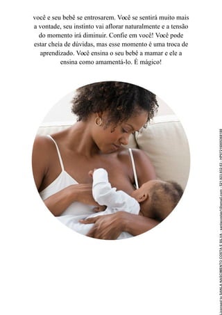 você e seu bebê se entrosarem. Você se sentirá muito mais
a vontade, seu instinto vai aflorar naturalmente e a tensão
do momento irá diminuir. Confie em você! Você pode
estar cheia de dúvidas, mas esse momento é uma troca de
aprendizado. Você ensina o seu bebê a mamar e ele a
ensina como amamentá-lo. É mágico!
Licensed
to
SANLA
NASCIMENTO
COSTA
E
SILVA
-
sanlacostas1@gmail.com
-
521.923.932-53
-
HP07216005368188
 