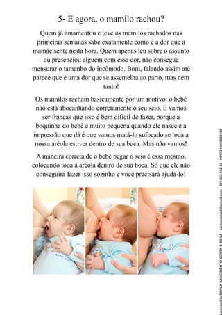 5- E agora, o mamilo rachou?
Quem já amamentou e teve os mamilos rachados nas
primeiras semanas sabe exatamente como é a dor que a
mamãe sente nesta hora. Quem apenas leu sobre o assunto
ou presenciou alguém com essa dor, não consegue
mensurar o tamanho do incômodo. Bom, falando assim até
parece que é uma dor que se assemelha ao parto, mas nem
tanto!
Os mamilos racham basicamente por um motivo: o bebê
não está abocanhando corretamente o seu seio. E vamos
ser francas que isso é bem difícil de fazer, porque a
boquinha do bebê é muito pequena quando ele nasce e a
impressão que dá é que vamos matá-lo sufocado se toda a
nossa aréola estiver dentro de sua boca. Mas não vamos!
A maneira correta de o bebê pegar o seio é essa mesmo,
colocando toda a aréola dentro de sua boca. Só que ele não
conseguirá fazer isso sozinho e você precisará ajudá-lo!
Licensed
to
SANLA
NASCIMENTO
COSTA
E
SILVA
-
sanlacostas1@gmail.com
-
521.923.932-53
-
HP07216005368188
 